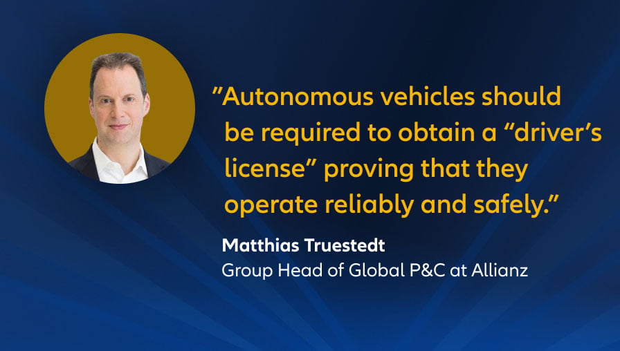 "Autonomous vehicles should be required to obtain a “driver’s license” proving that they operate reliably and safely.",  Matthias Trüstedt, Group Head of Global P&C at Allianz