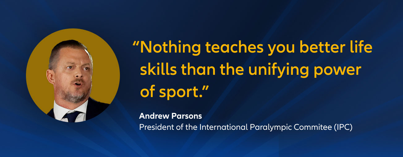 "Nothing teaches you better life skills than the unifying power of sport." Andrew Parsons, President of the International Paralympic Commitee (IPC)