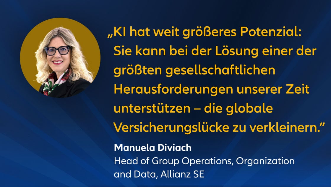 „KI hat weit größeres Potenzial: Sie kann bei der Lösung einer der größten gesellschaftlichen Herausforderungen unserer Zeit unterstützen – die globale Versicherungslücke zu verkleinern.” Manuela Diviach Head of Group Operations, Organization and Data & AI, Allianz SE