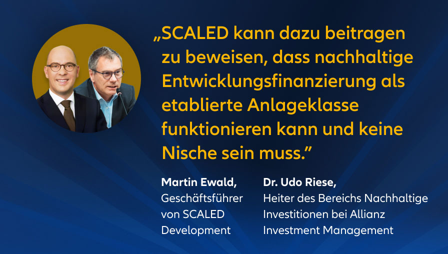 „SCALED kann dazu beitragen zu beweisen, dass nachhaltige Entwicklungsfinanzierung als etablierte Anlageklasse funktionieren kann und keine Nische sein muss." Martin Ewald, Geschäftsführer von SCALED Development Dr. Udo Riese, Leiter des Bereichs Nachhaltige Investitionen bei Allianz Investment Management