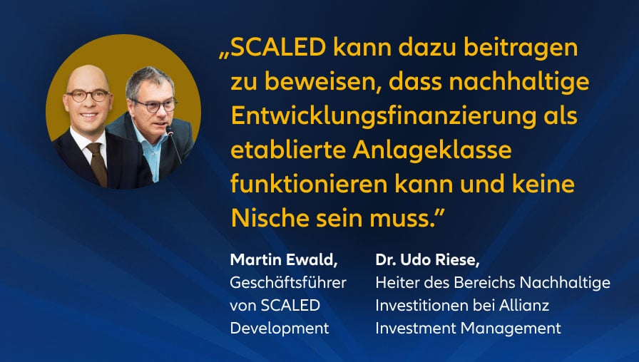 „SCALED kann dazu beitragen zu beweisen, dass nachhaltige Entwicklungsfinanzierung als etablierte Anlageklasse funktionieren kann und keine Nische sein muss." Martin Ewald, Geschäftsführer von SCALED Development Dr. Udo Riese, Leiter des Bereichs Nachhaltige Investitionen bei Allianz Investment Management