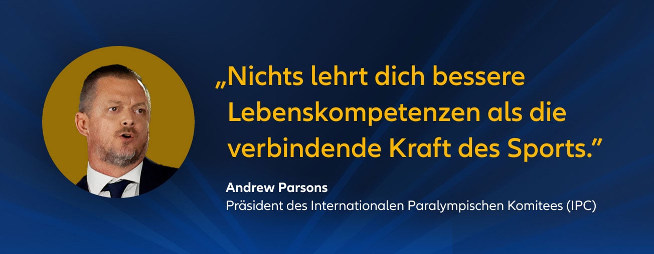 „Nichts lehrt dich bessere Lebenskompetenzen als die verbindende Kraft des Sports.” Andrew Parsons, Präsident des Internationalen Paralympischen Komitees (IPC)
