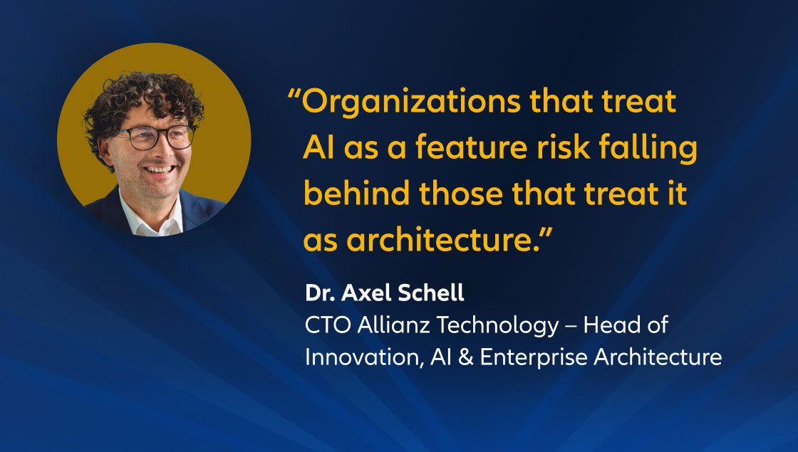 "Organizations that treat AI as a feature risk falling behind those that treat it as architecture.” Dr. Axel Schell, CTO Allianz Technology – Head of Innovation, AI & Enterprise Architecture