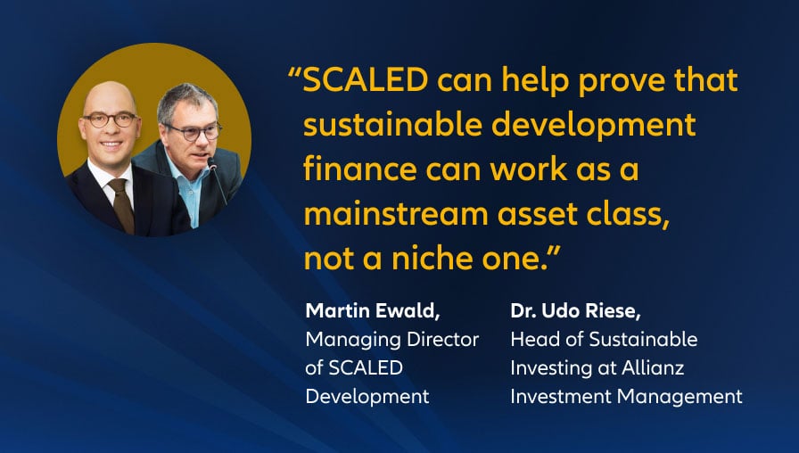 „SCALED kann dazu beitragen zu beweisen, dass nachhaltige Entwicklungsfinanzierung als etablierte Anlageklasse funktionieren kann und keine Nische sein muss." Martin Ewald, Geschäftsführer von SCALED Development Dr. Udo Riese, Leiter des Bereichs Nachhaltige Investitionen bei Allianz Investment Management